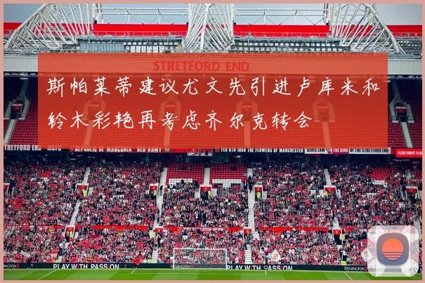 斯帕莱蒂建议尤文先引进卢库米和铃木彩艳再考虑齐尔克转会
