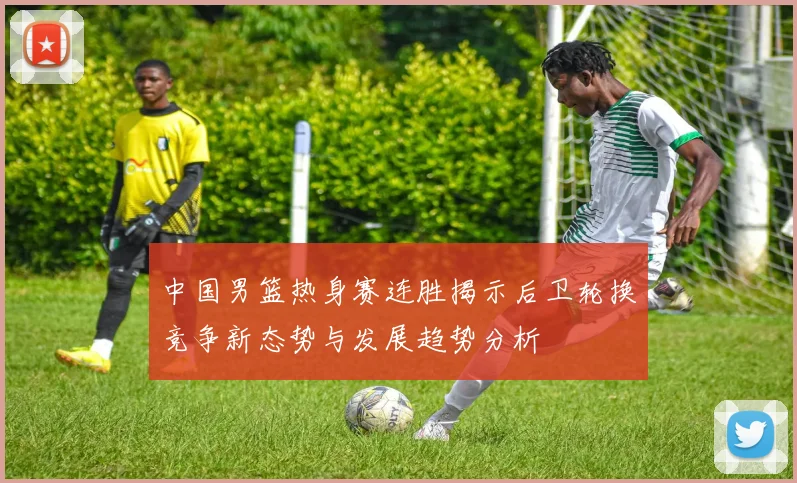 中国男篮热身赛连胜揭示后卫轮换竞争新态势与发展趋势分析