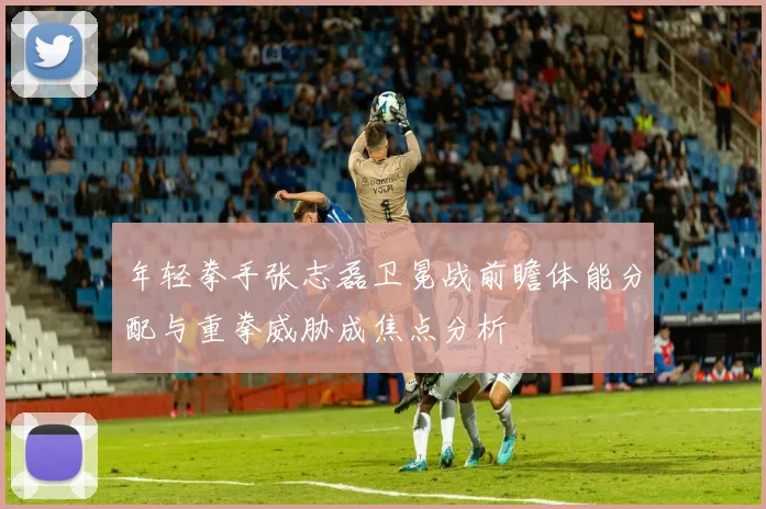 年轻拳手张志磊卫冕战前瞻体能分配与重拳威胁成焦点分析