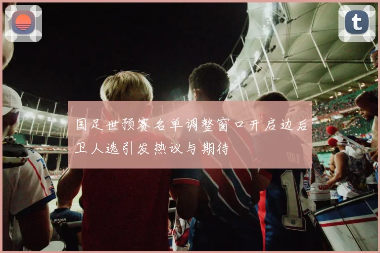 国足世预赛名单调整窗口开启边后卫人选引发热议与期待
