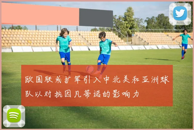 欧国联或扩军引入中北美和亚洲球队以对抗因凡蒂诺的影响力