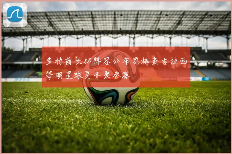 多特酋长杯阵容公布恩梅查吉拉西等明星球员齐聚参赛