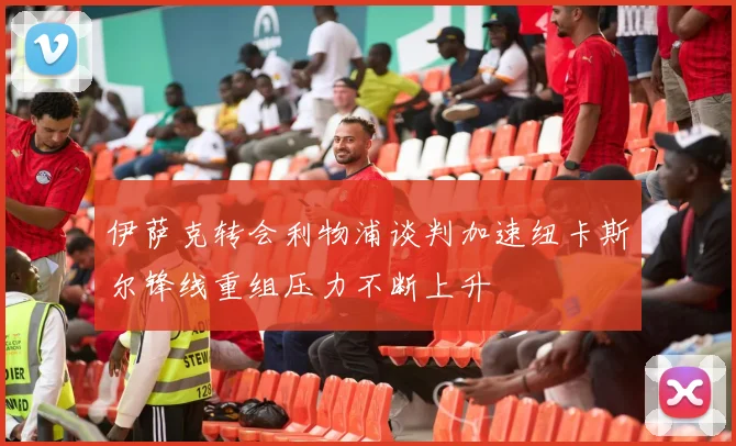 伊萨克转会利物浦谈判加速纽卡斯尔锋线重组压力不断上升