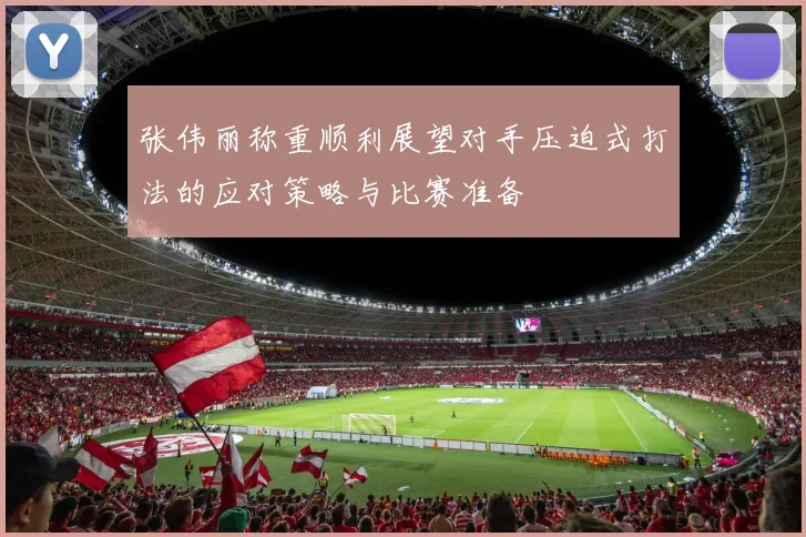 张伟丽称重顺利展望对手压迫式打法的应对策略与比赛准备