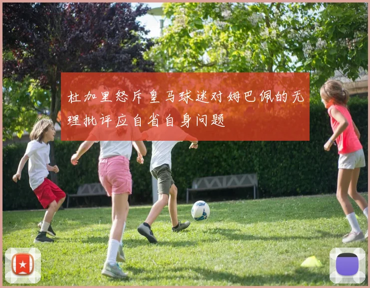 杜加里怒斥皇马球迷对姆巴佩的无理批评应自省自身问题