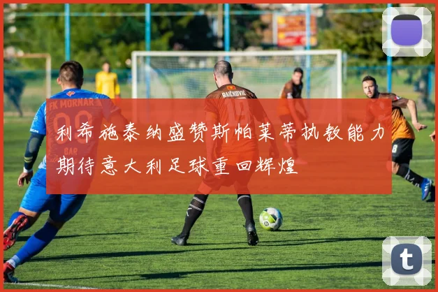 利希施泰纳盛赞斯帕莱蒂执教能力期待意大利足球重回辉煌