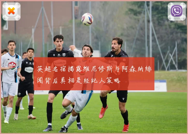 英超名宿揭露维尼修斯与阿森纳绯闻背后真相是经纪人策略