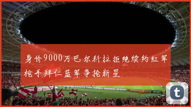 身价9000万巴尔科拉拒绝续约红军枪手拜仁蓝军争抢新星