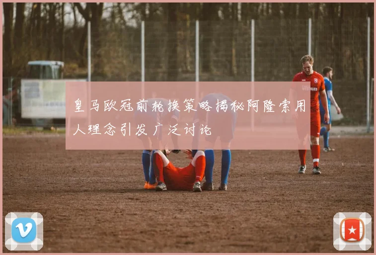 皇马欧冠前轮换策略揭秘阿隆索用人理念引发广泛讨论